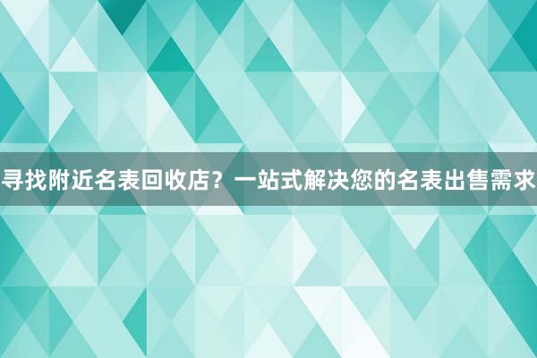 寻找附近名表回收店？一站式解决您的名表出售需求