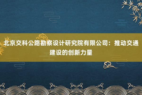 北京交科公路勘察设计研究院有限公司：推动交通建设的创新力量